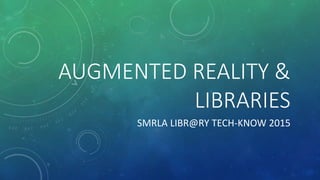 AUGMENTED REALITY &
LIBRARIES
SMRLA LIBR@RY TECH-KNOW 2015
 