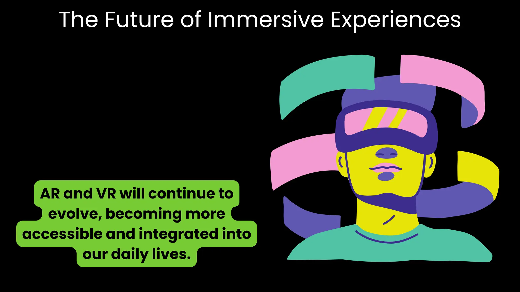 The Future of Immersive Experiences
AR and VR will continue to
evolve, becoming more
accessible and integrated into
our daily lives.