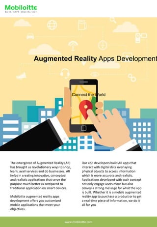 Augmented Reality Apps Development
Connect the World
The emergence of Augmented Reality (AR)
has brought us revolutionary ways to shop,
learn, avail services and do businesses. AR
helps in creating innovative, conceptual
and realistic applications that serve the
purpose much better as compared to
traditional application on smart devices.
Mobiloitte augmented reality apps
development offers you customized
mobile applications that meet your
objectives.
Our app developers build AR apps that
interact with digital data overlaying
physical objects to access information
which is more accurate and realistic.
Applications developed with such concept
not only engage users more but also
convey a strong message for what the app
is built. Whether it is a mobile augmented
reality app to purchase a product or to get
a real-time piece of information, we do it
all for you
www.mobiloitte.com
 