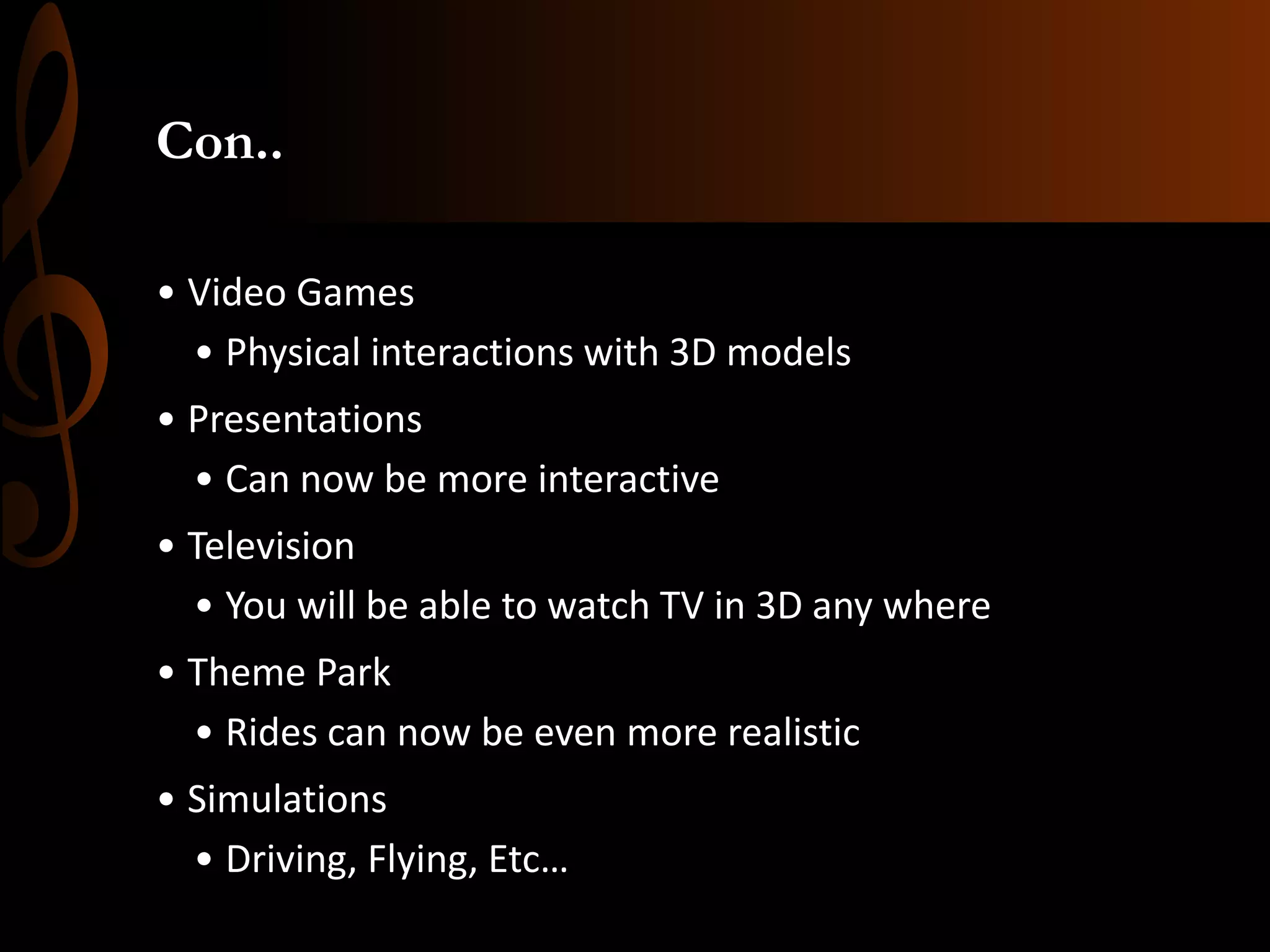 Con..
• Video Games
• Physical interactions with 3D models
• Presentations
• Can now be more interactive
• Television
• You will be able to watch TV in 3D any where
• Theme Park
• Rides can now be even more realistic
• Simulations
• Driving, Flying, Etc…
 