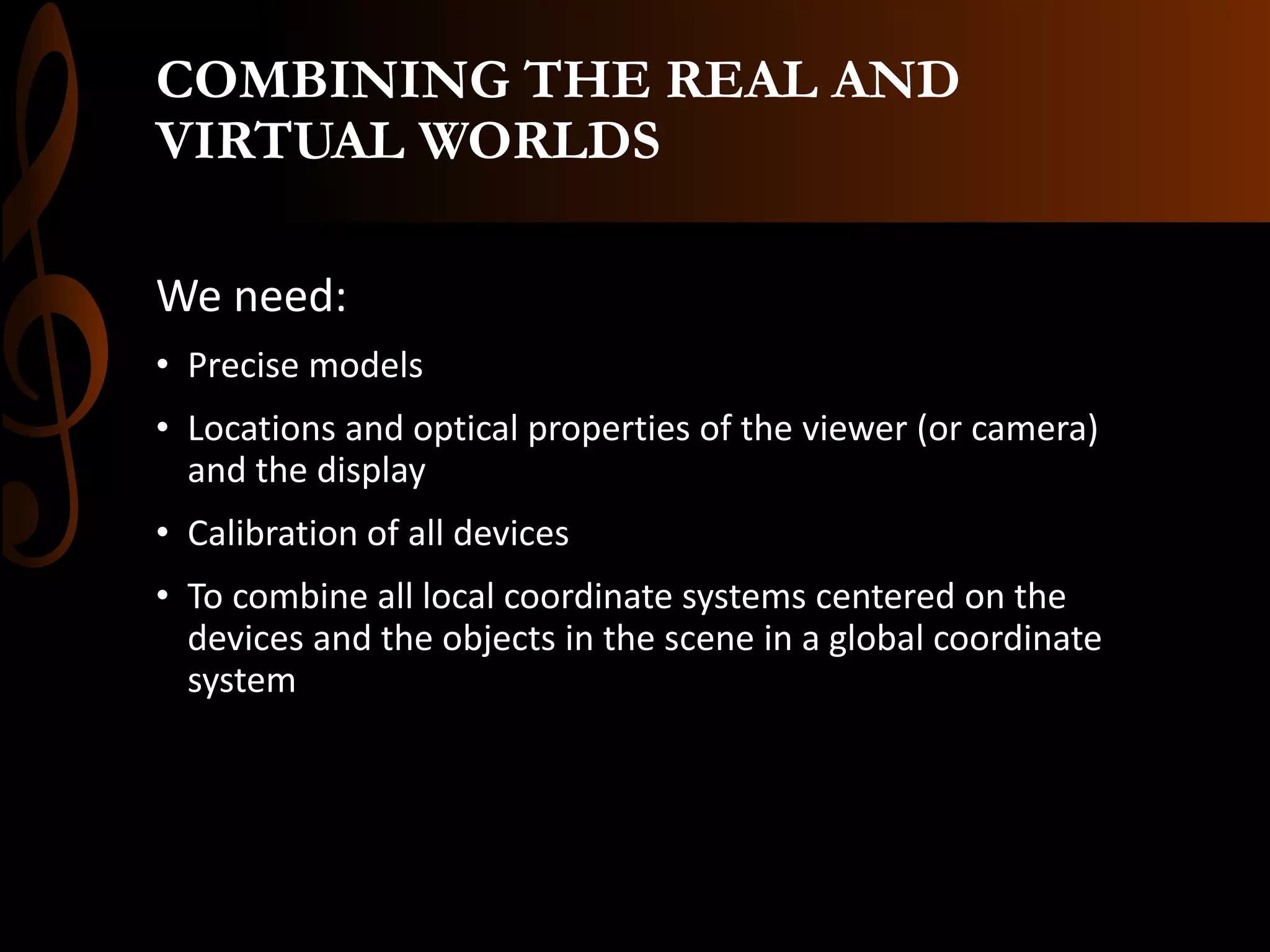 COMBINING THE REAL AND
VIRTUAL WORLDS
We need:
• Precise models
• Locations and optical properties of the viewer (or camera)
and the display
• Calibration of all devices
• To combine all local coordinate systems centered on the
devices and the objects in the scene in a global coordinate
system
 