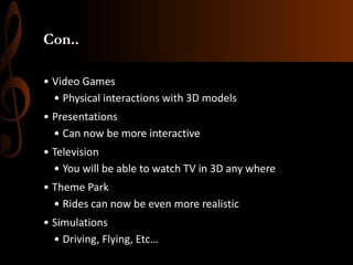 Con..
• Video Games
• Physical interactions with 3D models
• Presentations
• Can now be more interactive
• Television
• You will be able to watch TV in 3D any where
• Theme Park
• Rides can now be even more realistic
• Simulations
• Driving, Flying, Etc…
 
