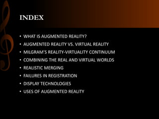 INDEX
• WHAT IS AUGMENTED REALITY?
• AUGMENTED REALITY VS. VIRTUAL REALITY
• MILGRAM’S REALITY-VIRTUALITY CONTINUUM
• COMBINING THE REAL AND VIRTUAL WORLDS
• REALISTIC MERGING
• FAILURES IN REGISTRATION
• DISPLAY TECHNOLOGIES
• USES OF AUGMENTED REALITY
 