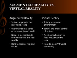 AUGMENTED REALITY VS.
VIRTUAL REALITY
Augmented Reality
• System augments the
real world scene
• User maintains a sense
of presence in real world
• Needs a mechanism to
combine virtual and real
worlds
• Hard to register real and
virtual
Virtual Reality
• Totally immersive
environment
• Senses are under control
of system
• Need a mechanism to
feed virtual world to
user
• Hard to make VR world
interesting
 