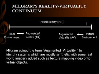 MILGRAM’S REALITY-VIRTUALITY
CONTINUUM
Mixed Reality (MR)
Real
Environment
Virtual
Environment
Augmented
Reality (AR)
Augmented
Virtuality (AV)
Milgram coined the term “Augmented Virtuality ” to
identify systems which are mostly synthetic with some real
world imagery added such as texture mapping video onto
virtual objects.
 