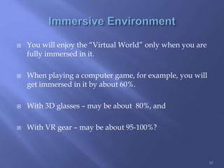 You will enjoy the “Virtual World” only when you are
fully immersed in it.
 When playing a computer game, for example, you will
get immersed in it by about 60%.
 With 3D glasses – may be about 80%, and
 With VR gear – may be about 95-100%?
10
 