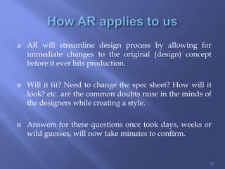  AR will streamline design process by allowing for
immediate changes to the original (design) concept
before it ever hits production.
 Will it fit? Need to change the spec sheet? How will it
look? etc. are the common doubts raise in the minds of
the designers while creating a style.
 Answers for these questions once took days, weeks or
wild guesses, will now take minutes to confirm.
27
 
