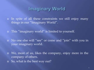  In spite of all these constraints we still enjoy many
things in our “Imaginary World”.
 This “imaginary world” is limited to yourself.
 No one else will “see” or come and “join” with you in
your imaginary world.
 We, most of us, likes the company, enjoy more in the
company of others.
 So, what is the best way out?
5
 