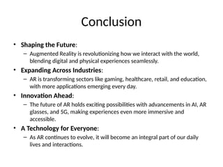 Conclusion
• Shaping the Future:
– Augmented Reality is revolutionizing how we interact with the world,
blending digital and physical experiences seamlessly.
• Expanding Across Industries:
– AR is transforming sectors like gaming, healthcare, retail, and education,
with more applications emerging every day.
• Innovation Ahead:
– The future of AR holds exciting possibilities with advancements in AI, AR
glasses, and 5G, making experiences even more immersive and
accessible.
• A Technology for Everyone:
– As AR continues to evolve, it will become an integral part of our daily
lives and interactions.
 