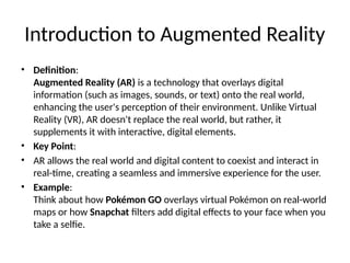 Introduction to Augmented Reality
• Definition:
Augmented Reality (AR) is a technology that overlays digital
information (such as images, sounds, or text) onto the real world,
enhancing the user's perception of their environment. Unlike Virtual
Reality (VR), AR doesn't replace the real world, but rather, it
supplements it with interactive, digital elements.
• Key Point:
• AR allows the real world and digital content to coexist and interact in
real-time, creating a seamless and immersive experience for the user.
• Example:
Think about how Pokémon GO overlays virtual Pokémon on real-world
maps or how Snapchat filters add digital effects to your face when you
take a selfie.
 