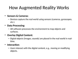 How Augmented Reality Works
• Sensors & Cameras:
– Devices capture the real world using sensors (cameras, gyroscopes,
etc.).
• Data Processing:
– AR software processes the environment to map objects and
surfaces.
• Overlay Digital Content:
– Digital objects (images, sounds) are placed in the real world in real-
time.
• Interaction:
– Users interact with the digital content, e.g., moving or modifying
objects.
 