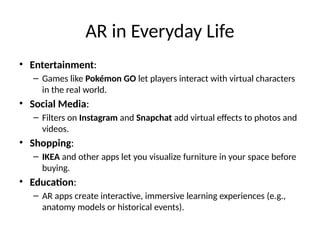AR in Everyday Life
• Entertainment:
– Games like Pokémon GO let players interact with virtual characters
in the real world.
• Social Media:
– Filters on Instagram and Snapchat add virtual effects to photos and
videos.
• Shopping:
– IKEA and other apps let you visualize furniture in your space before
buying.
• Education:
– AR apps create interactive, immersive learning experiences (e.g.,
anatomy models or historical events).
 