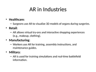 AR in Industries
• Healthcare:
– Surgeons use AR to visualize 3D models of organs during surgeries.
• Retail:
– AR allows virtual try-ons and interactive shopping experiences
(e.g., makeup, clothing).
• Manufacturing:
– Workers use AR for training, assembly instructions, and
maintenance guides.
• Military:
– AR is used for training simulations and real-time battlefield
information.
 