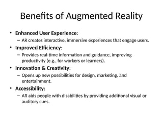 Benefits of Augmented Reality
• Enhanced User Experience:
– AR creates interactive, immersive experiences that engage users.
• Improved Efficiency:
– Provides real-time information and guidance, improving
productivity (e.g., for workers or learners).
• Innovation & Creativity:
– Opens up new possibilities for design, marketing, and
entertainment.
• Accessibility:
– AR aids people with disabilities by providing additional visual or
auditory cues.
 