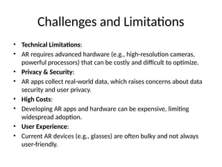 Challenges and Limitations
• Technical Limitations:
• AR requires advanced hardware (e.g., high-resolution cameras,
powerful processors) that can be costly and difficult to optimize.
• Privacy & Security:
• AR apps collect real-world data, which raises concerns about data
security and user privacy.
• High Costs:
• Developing AR apps and hardware can be expensive, limiting
widespread adoption.
• User Experience:
• Current AR devices (e.g., glasses) are often bulky and not always
user-friendly.
 