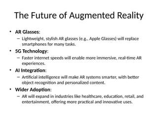 The Future of Augmented Reality
• AR Glasses:
– Lightweight, stylish AR glasses (e.g., Apple Glasses) will replace
smartphones for many tasks.
• 5G Technology:
– Faster internet speeds will enable more immersive, real-time AR
experiences.
• AI Integration:
– Artificial intelligence will make AR systems smarter, with better
object recognition and personalized content.
• Wider Adoption:
– AR will expand in industries like healthcare, education, retail, and
entertainment, offering more practical and innovative uses.
 