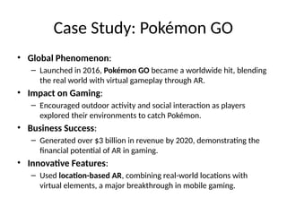 Case Study: Pokémon GO
• Global Phenomenon:
– Launched in 2016, Pokémon GO became a worldwide hit, blending
the real world with virtual gameplay through AR.
• Impact on Gaming:
– Encouraged outdoor activity and social interaction as players
explored their environments to catch Pokémon.
• Business Success:
– Generated over $3 billion in revenue by 2020, demonstrating the
financial potential of AR in gaming.
• Innovative Features:
– Used location-based AR, combining real-world locations with
virtual elements, a major breakthrough in mobile gaming.
 