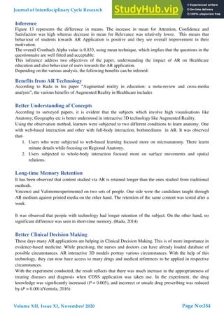 Inference
Figure 13 represents the difference in means. The increase in mean for Attention, Confidence and
Satisfaction was high whereas decrease in mean for Relevance was relatively lower. This means that
behaviour of students towards AR Application is positive and they see overall improvement in their
motivation.
The overall Cronbach Alpha value is 0.833, using mean technique, which implies that the questions in the
questionnaire are well fitted and acceptable.
This inference address two objectives of the paper, understanding the impact of AR on Healthcare
education and also behaviour of users towards the AR application.
Depending on the various analysis, the following benefits can be inferred:
Benefits from AR Technology
According to Radu in his paper “Augmented reality in education: a meta-review and cross-media
analysis”, the various benefits of Augmented Reality in Healthcare includes
Better Understanding of Concepts
According to surveyed papers, it is evident that the subjects which involve high visualisations like
Anatomy; Geography etc is better understood in interactive 3D technology like Augmented Reality.
Using the observation method, learners were subjected to two different conditions to learn anatomy. One
with web-based interaction and other with full-body interaction, bothmediums in AR. It was observed
that-
1. Users who were subjected to web-based learning focused more on microanatomy. There learnt
minute details while focusing on Regional Anatomy.
2. Users subjected to whole-body interaction focused more on surface movements and spatial
relations.
Long-time Memory Retention
It has been observed that content studied via AR is retained longer than the ones studied from traditional
methods.
Vincenzi and Valimontexperimented on two sets of people. One side were the candidates taught through
AR medium against printed media on the other hand. The retention of the same content was tested after a
week.
It was observed that people with technology had longer retention of the subject. On the other hand, no
significant difference was seen in short-time memory. (Radu, 2014)
Better Clinical Decision Making
These days many AR applications are helping in Clinical Decision Making. This is of more importance in
evidence-based medicine. While practising, the nurses and doctors can have already loaded database of
possible circumstances. AR interactive 3D models portray various circumstances. With the help of this
technology, they can now have access to many drugs and medical references to be applied in respective
circumstances.
With the experiment conducted, the result reflects that there was much increase in the appropriateness of
treating diseases and diagnosis when CDSS application was taken use. In the experiment, the drug
knowledge was significantly increased (P = 0.005), and incorrect or unsafe drug prescribing was reduced
by (P = 0.001)(Ventola, 2016)
Journal of Interdisciplinary Cycle Research
Volume XII, Issue XI, November/ 2020
ISSN NO: 0022-1945
Page No:354
 