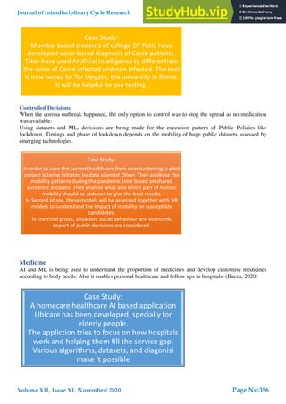 Controlled Decisions
When the corona outbreak happened, the only option to control was to stop the spread as no medication
was available.
Using datasets and ML, decisions are being made for the execution pattern of Public Policies like
lockdown. Timings and phase of lockdown depends on the mobility of huge public datasets assessed by
emerging technologies.
Medicine
AI and ML is being used to understand the proportion of medicines and develop customise medicines
according to body needs. Also it enables personal healthcare and follow ups in hospitals. (Baeza, 2020)
Case Study:
Mumbai based students of college DY Patil, have
developed voice based diagnosis of Covid patients.
THey have used Artificial Intelligence to differentiate
the voice of Covid infected and non infected. The tool
is now tested by Tor Vergata, the university in Rome.
It will be helpful for pre testing.
Case Study :
In order to save the current healthcare from overburdening, a pilot
project is being initiated by data scientist Oliver. They analkyse the
mobility patterns during the pandemic time based on shared
authentic datasets. They analyse what and which part of human
mobility should be reduced to give the best results.
In Second phase, these models will be assessed together with SIR
models to iunderstand the impact of mobility on susceptible
candidates.
In the third phase, situation, social behaviour and economic
impact of public decisions are considered.
Case Study:
A homecare healthcare AI based application
Ubicare has been developed, specially for
elderly people.
The appliction tries to focus on how hospitals
work and helping them fill the service gap.
Various algorithms, datasets, and diagonisi
make it possible
Journal of Interdisciplinary Cycle Research
Volume XII, Issue XI, November/ 2020
ISSN NO: 0022-1945
Page No:356
 