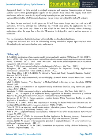 Augmented Reality is fairly applied to medical treatments and surgeries. Superimposition of human
anatomy derived from patient-specific reports on the patient’s body makes the surgery much more
comfortable, safer and cost-effective significantly improving the surgeon’s convenience.
Various 2D reports like CT, Ultrasound, Radiology etc can be now viewed in 3D with SAAS software.
The above factors mentioned in this paper are derived from unique design experiences of each AR
application. However, although this technology has evolved since 2007, the applications has been
restricted to a few fields only. There is a vast scope for the future in finding various technology
applications. Also, the scope lies in how the AR content be designed to cater to various segments in
healthcare.
This can be concluded that the technology will soon hold a good market in healthcare.
Colleges and individuals will use it for self-learning, training and clinical purpose. Specialists will adopt
this technology for various medical surgeries and research.
Bibliography
B, A. (2008). Implications of an expertise model for surgical skills training. ANZ J Surg, 78 (12), 1902-95.
Baeza. (2020, 05). https://www.bbva.com/en/bbva-takes-its-annual-engagement-with-corporate-values-
online/. Retrieved 10 2, 2020, from bbva.com: https://www.bbva.com/en/bbva-takes-its-annual-
engagement-with-corporate-values-online/
Barsom, E. (2014). Augmented reality in medical education? Perspect Med Educ. , 300-311.
Billinghurst, M. (2009). Advanced Interaction Techniques for Augmented Reality Applications.
International Conference on Virtual and Mixed Reality , 13-22.
Chien-Huan Chien, C.-H. C.-S. (2010). An Interactive Augmented Reality System for Learning Anatomy
Structure. IMNECS, 1, 1-5.
der, W.-v. (2008). Haptics in minimally invasive surgery—a review. Minim Invasive Ther Allied Technol,
17 (1), 3-16.
Iqbal, H. (2016). Anatomy "Peer Teaching" in Medical School: A literature review. An official AMEEE
Journal , 1-10.
Irawati. (2006). An evaluation of an augmented reality multimodal interface using speech and paddle
gestures. ICAT , 272-283.
Kamphuis, C. (2004). Augmented reality in medical education? Perspect Med Educ, 3 (4), 300-311.
Khan, T. (20). The Impact of an Augmented Reality Application on Learning Motivation of Students.
Retrieved 4 1, 2019, from https://www.hindawi.com/journals/ahci/2019/7208494/
Kurniawan, M. H. (2018). Human Anatomy Learning Systems Using Augmented Reality on Mobile
Application. ScienceDirect , 80-88.
Mccuskey, R. S. (2005). Article The Importance of Anatomy in Health Professions Education and the
Shortage of Qualified Educators. Academic Medicine, 80 (4), 249-251.
Preim, B. (2018). A survey of virtual human anatomy education systems. Department of Simulation and
Graphics, University of Magdeburg, Germany , 132-153.
Radu, I. (2014). Augmented reality in education: a meta-review and cross-media analysis. Pers Ubiquit
Comput, 18, 1533-1543.
Rodriguez-Pardo, C. (2015). An Augmented Reality Application for Learning Anatomy. International
Work-Conference on the Interplay Between Natural and Artificial Computation , 359-368.
Schmitz. (2012). An analysis of the educational potential of augmented reality. 1th world conference on
mobile and contextual learning , 140-147.
Silva, R. L., & Jauvane C. de, O. (2003). Introduction to augmented reality. National Laboratory for
Scientific Computation (11), 1-10.
Journal of Interdisciplinary Cycle Research
Volume XII, Issue XI, November/ 2020
ISSN NO: 0022-1945
Page No:358
 