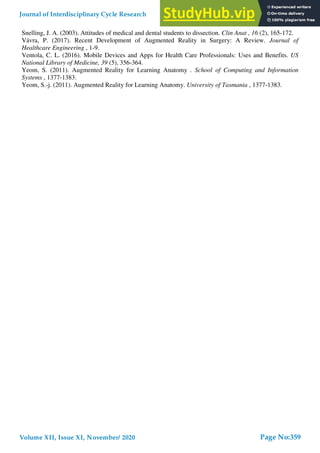 Snelling, J. A. (2003). Attitudes of medical and dental students to dissection. Clin Anat , 16 (2), 165-172.
Vávra, P. (2017). Recent Development of Augmented Reality in Surgery: A Review. Journal of
Healthcare Engineering , 1-9.
Ventola, C. L. (2016). Mobile Devices and Apps for Health Care Professionals: Uses and Benefits. US
National Library of Medicine, 39 (5), 356-364.
Yeom, S. (2011). Augmented Reality for Learning Anatomy . School of Computing and Information
Systems , 1377-1383.
Yeom, S.-j. (2011). Augmented Reality for Learning Anatomy. University of Tasmania , 1377-1383.
Journal of Interdisciplinary Cycle Research
Volume XII, Issue XI, November/ 2020
ISSN NO: 0022-1945
Page No:359
 
