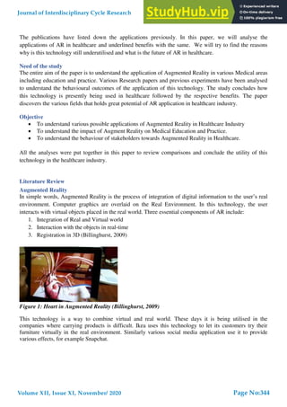 The publications have listed down the applications previously. In this paper, we will analyse the
applications of AR in healthcare and underlined benefits with the same. We will try to find the reasons
why is this technology still underutilised and what is the future of AR in healthcare.
Need of the study
The entire aim of the paper is to understand the application of Augmented Reality in various Medical areas
including education and practice. Various Research papers and previous experiments have been analysed
to understand the behavioural outcomes of the application of this technology. The study concludes how
this technology is presently being used in healthcare followed by the respective benefits. The paper
discovers the various fields that holds great potential of AR application in healthcare industry.
Objective
 To understand various possible applications of Augmented Reality in Healthcare Industry
 To understand the impact of Augment Reality on Medical Education and Practice.
 To understand the behaviour of stakeholders towards Augmented Reality in Healthcare.
All the analyses were put together in this paper to review comparisons and conclude the utility of this
technology in the healthcare industry.
Literature Review
Augmented Reality
In simple words, Augmented Reality is the process of integration of digital information to the user’s real
environment. Computer graphics are overlaid on the Real Environment. In this technology, the user
interacts with virtual objects placed in the real world. Three essential components of AR include:
1. Integration of Real and Virtual world
2. Interaction with the objects in real-time
3. Registration in 3D (Billinghurst, 2009)
Figure 1: Heart in Augmented Reality (Billinghurst, 2009)
This technology is a way to combine virtual and real world. These days it is being utilised in the
companies where carrying products is difficult. Ikea uses this technology to let its customers try their
furniture virtually in the real environment. Similarly various social media application use it to provide
various effects, for example Snapchat.
Journal of Interdisciplinary Cycle Research
Volume XII, Issue XI, November/ 2020
ISSN NO: 0022-1945
Page No:344
 