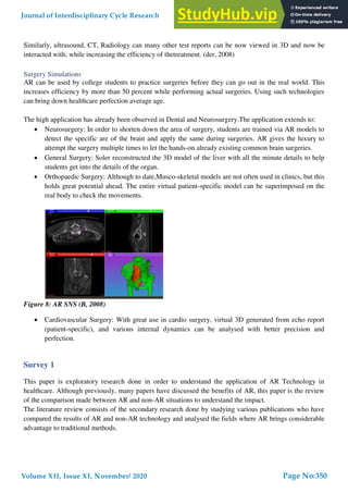 Similarly, ultrasound, CT, Radiology can many other test reports can be now viewed in 3D and now be
interacted with, while increasing the efficiency of thetreatment. (der, 2008)
Surgery Simulations
AR can be used by college students to practice surgeries before they can go out in the real world. This
increases efficiency by more than 50 percent while performing actual surgeries. Using such technologies
can bring down healthcare perfection average age.
The high application has already been observed in Dental and Neurosurgery.The application extends to:
 Neurosurgery: In order to shorten down the area of surgery, students are trained via AR models to
detect the specific are of the brain and apply the same during surgeries. AR gives the luxury to
attempt the surgery multiple times to let the hands-on already existing common brain surgeries.
 General Surgery: Soler reconstructed the 3D model of the liver with all the minute details to help
students get into the details of the organ.
 Orthopaedic Surgery: Although to date,Musco-skeletal models are not often used in clinics, but this
holds great potential ahead. The entire virtual patient-specific model can be superimposed on the
real body to check the movements.
Figure 8: AR SNS (B, 2008)
 Cardiovascular Surgery: With great use in cardio surgery, virtual 3D generated from echo report
(patient-specific), and various internal dynamics can be analysed with better precision and
perfection.
Survey 1
This paper is exploratory research done in order to understand the application of AR Technology in
healthcare. Although previously, many papers have discussed the benefits of AR, this paper is the review
of the comparison made between AR and non-AR situations to understand the impact.
The literature review consists of the secondary research done by studying various publications who have
compared the results of AR and non-AR technology and analysed the fields where AR brings considerable
advantage to traditional methods.
Journal of Interdisciplinary Cycle Research
Volume XII, Issue XI, November/ 2020
ISSN NO: 0022-1945
Page No:350
 