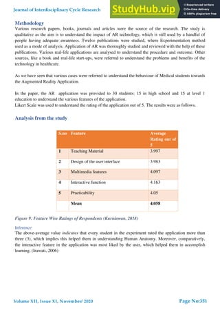 Methodology
Various research papers, books, journals and articles were the source of the research. The study is
qualitative as the aim is to understand the impact of AR technology, which is still used by a handful of
people having adequate awareness. Twelve publications were studied, where Experimentation method
used as a mode of analysis. Application of AR was thoroughly studied and reviewed with the help of these
publications. Various real-life applications are analysed to understand the procedure and outcome. Other
sources, like a book and real-life start-ups, were referred to understand the problems and benefits of the
technology in healthcare.
As we have seen that various cases were referred to understand the behaviour of Medical students towards
the Augmented Reality Application.
In the paper, the AR application was provided to 30 students: 15 in high school and 15 at level 1
education to understand the various features of the application.
Likert Scale was used to understand the rating of the application out of 5. The results were as follows.
Analysis from the study
Figure 9: Feature Wise Ratings of Respondents (Kurniawan, 2018)
Inference
The above-average value indicates that every student in the experiment rated the application more than
three (3), which implies this helped them in understanding Human Anatomy. Moreover, comparatively,
the interactive feature in the application was most liked by the user, which helped them in accomplish
learning. (Irawati, 2006)
S.no Feature Average
Rating out of
5
1 Teaching Material 3.997
2 Design of the user interface 3.983
3 Multimedia features 4.097
4 Interactive function 4.163
5 Practicability 4.05
Mean 4.058
Journal of Interdisciplinary Cycle Research
Volume XII, Issue XI, November/ 2020
ISSN NO: 0022-1945
Page No:351
 