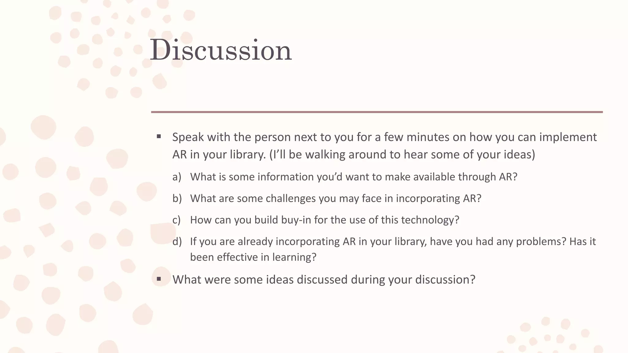 Discussion
 Speak with the person next to you for a few minutes on how you can implement
AR in your library. (I’ll be walking around to hear some of your ideas)
a) What is some information you’d want to make available through AR?
b) What are some challenges you may face in incorporating AR?
c) How can you build buy-in for the use of this technology?
d) If you are already incorporating AR in your library, have you had any problems? Has it
been effective in learning?
 What were some ideas discussed during your discussion?
 