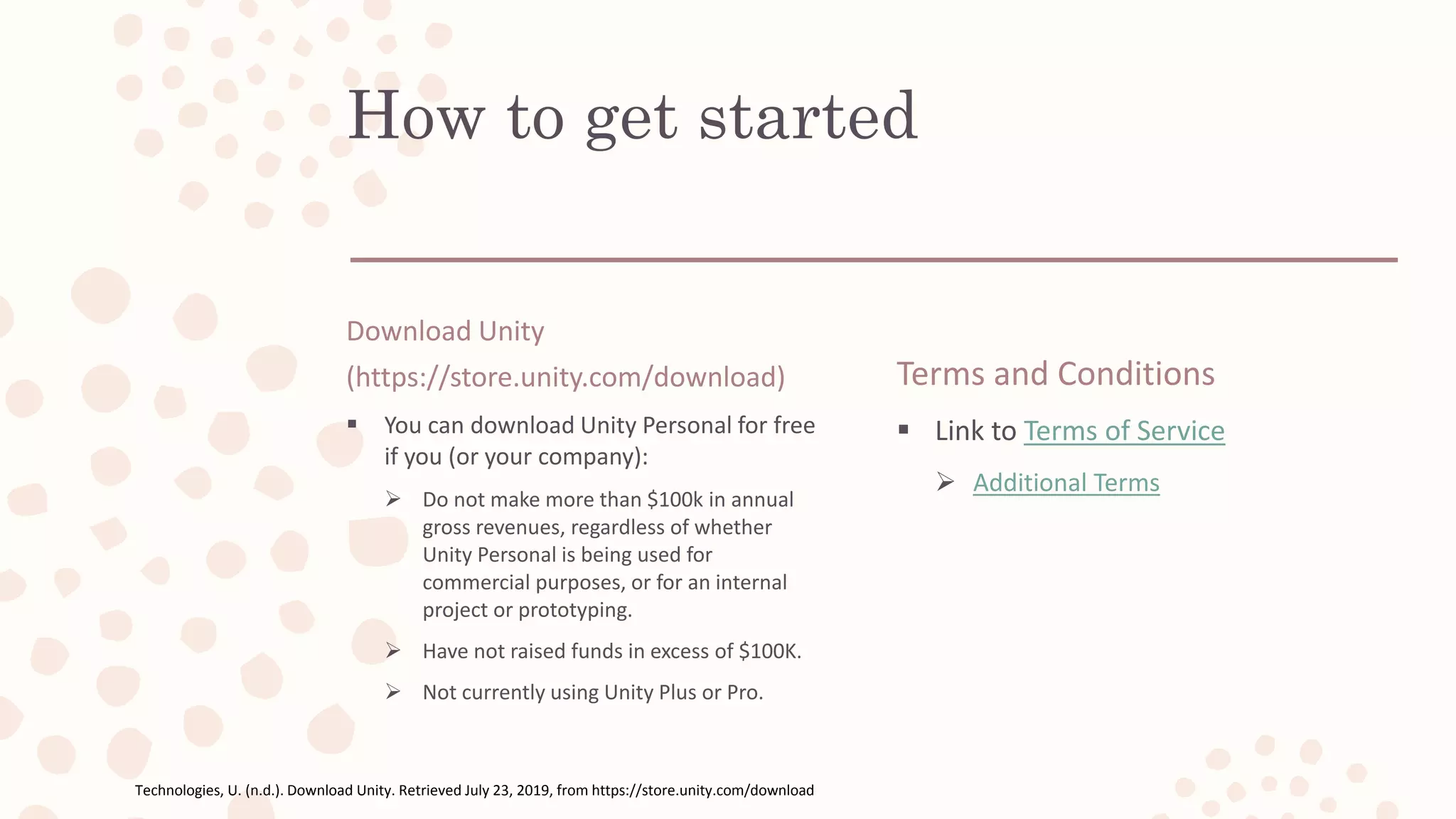 How to get started
Download Unity
(https://store.unity.com/download)
 You can download Unity Personal for free
if you (or your company):
 Do not make more than $100k in annual
gross revenues, regardless of whether
Unity Personal is being used for
commercial purposes, or for an internal
project or prototyping.
 Have not raised funds in excess of $100K.
 Not currently using Unity Plus or Pro.
Terms and Conditions
 Link to Terms of Service
 Additional Terms
Technologies, U. (n.d.). Download Unity. Retrieved July 23, 2019, from https://store.unity.com/download
 