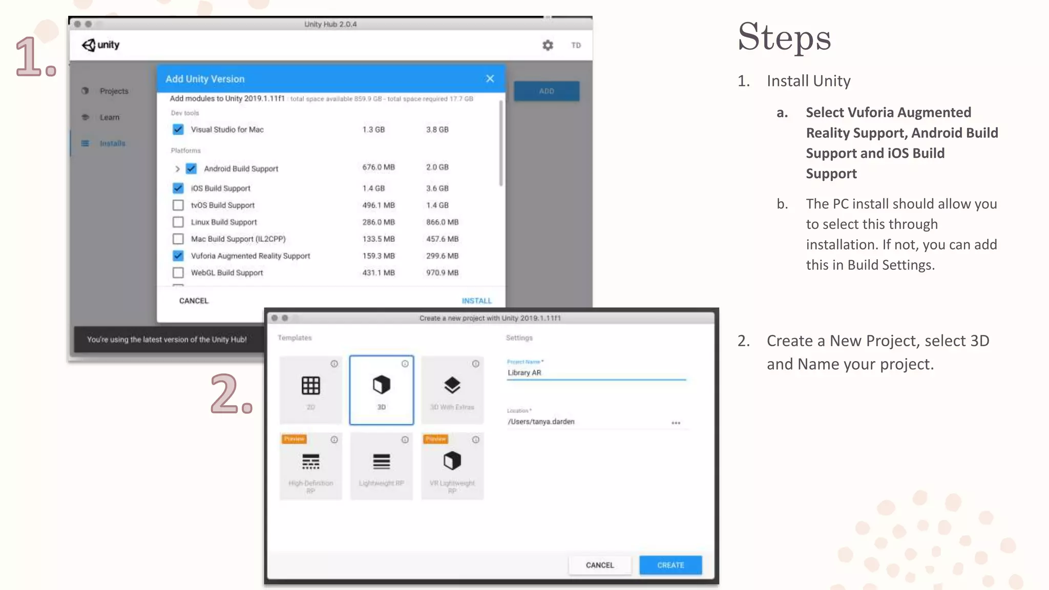 Steps
1. Install Unity
a. Select Vuforia Augmented
Reality Support, Android Build
Support and iOS Build
Support
b. The PC install should allow you
to select this through
installation. If not, you can add
this in Build Settings.
2. Create a New Project, select 3D
and Name your project.
 