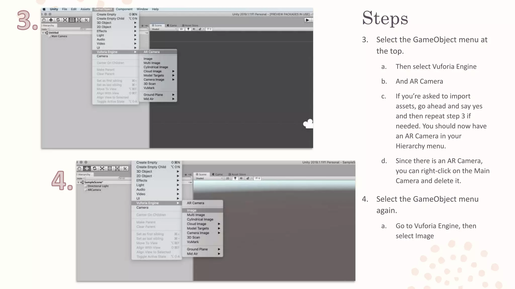 Steps
3. Select the GameObject menu at
the top.
a. Then select Vuforia Engine
b. And AR Camera
c. If you’re asked to import
assets, go ahead and say yes
and then repeat step 3 if
needed. You should now have
an AR Camera in your
Hierarchy menu.
d. Since there is an AR Camera,
you can right-click on the Main
Camera and delete it.
4. Select the GameObject menu
again.
a. Go to Vuforia Engine, then
select Image
 