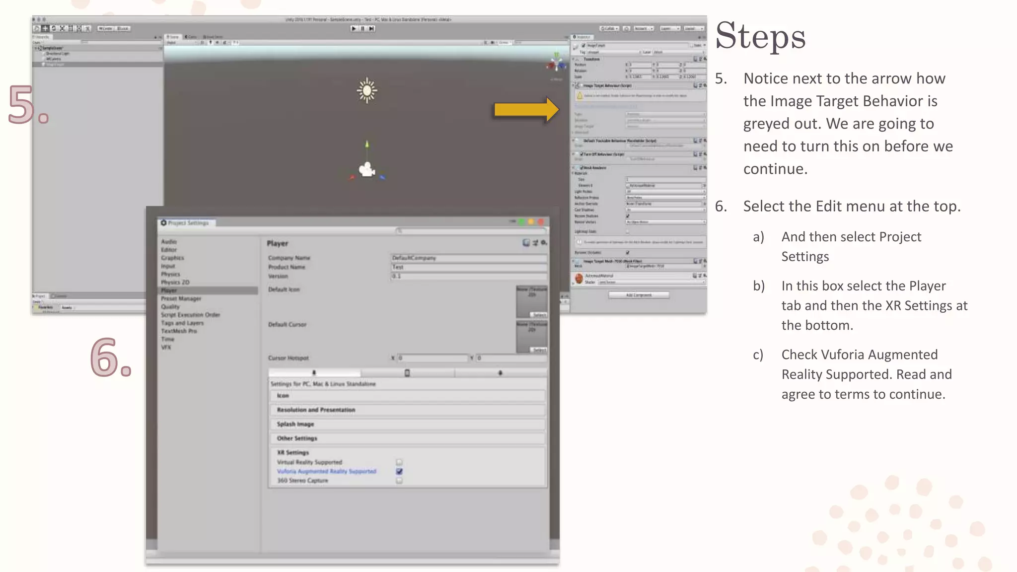 Steps
5. Notice next to the arrow how
the Image Target Behavior is
greyed out. We are going to
need to turn this on before we
continue.
6. Select the Edit menu at the top.
a) And then select Project
Settings
b) In this box select the Player
tab and then the XR Settings at
the bottom.
c) Check Vuforia Augmented
Reality Supported. Read and
agree to terms to continue.
 