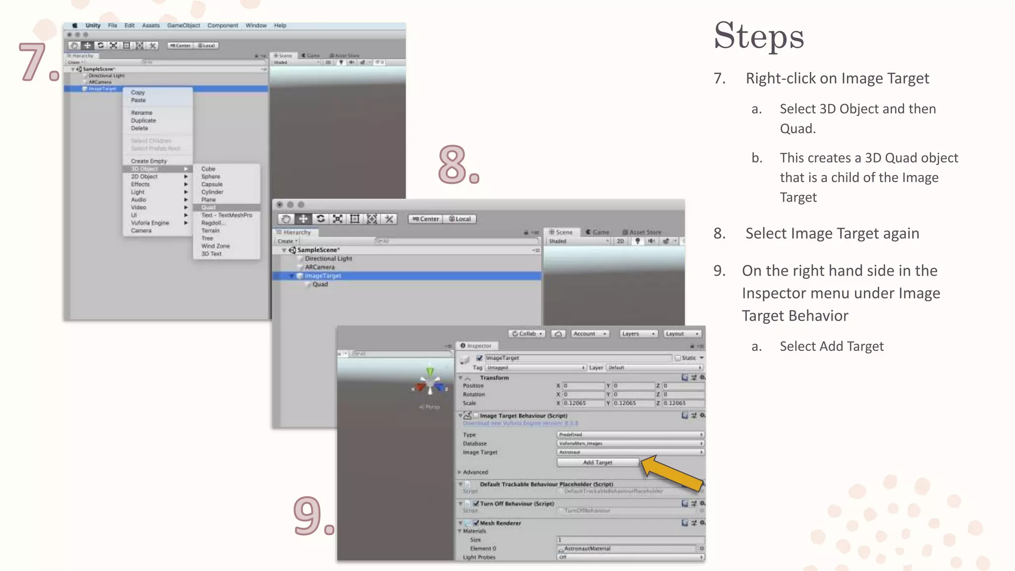 Steps
7. Right-click on Image Target
a. Select 3D Object and then
Quad.
b. This creates a 3D Quad object
that is a child of the Image
Target
8. Select Image Target again
9. On the right hand side in the
Inspector menu under Image
Target Behavior
a. Select Add Target
 