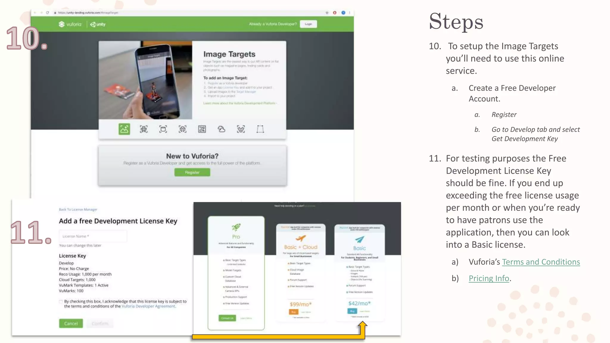 Steps
10. To setup the Image Targets
you’ll need to use this online
service.
a. Create a Free Developer
Account.
a. Register
b. Go to Develop tab and select
Get Development Key
11. For testing purposes the Free
Development License Key
should be fine. If you end up
exceeding the free license usage
per month or when you’re ready
to have patrons use the
application, then you can look
into a Basic license.
a) Vuforia’s Terms and Conditions
b) Pricing Info.
 