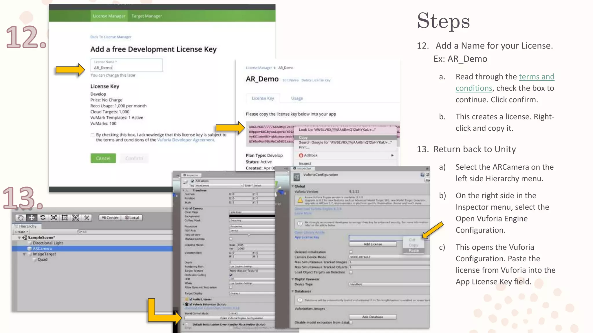 Steps
12. Add a Name for your License.
Ex: AR_Demo
a. Read through the terms and
conditions, check the box to
continue. Click confirm.
b. This creates a license. Right-
click and copy it.
13. Return back to Unity
a) Select the ARCamera on the
left side Hierarchy menu.
b) On the right side in the
Inspector menu, select the
Open Vuforia Engine
Configuration.
c) This opens the Vuforia
Configuration. Paste the
license from Vuforia into the
App License Key field.
 