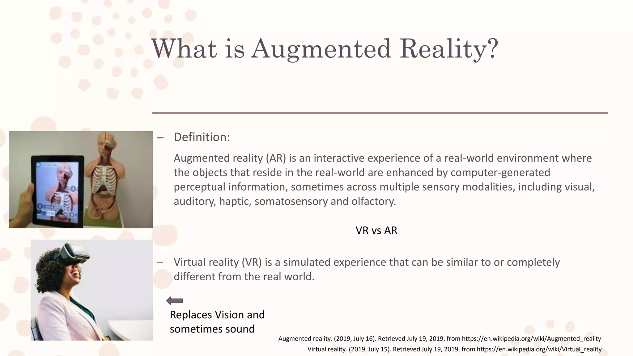 What is Augmented Reality?
– Definition:
Augmented reality (AR) is an interactive experience of a real-world environment where
the objects that reside in the real-world are enhanced by computer-generated
perceptual information, sometimes across multiple sensory modalities, including visual,
auditory, haptic, somatosensory and olfactory.
– Virtual reality (VR) is a simulated experience that can be similar to or completely
different from the real world.
Augmented reality. (2019, July 16). Retrieved July 19, 2019, from https://en.wikipedia.org/wiki/Augmented_reality
VR vs AR
Replaces Vision and
sometimes sound
Virtual reality. (2019, July 15). Retrieved July 19, 2019, from https://en.wikipedia.org/wiki/Virtual_reality
 