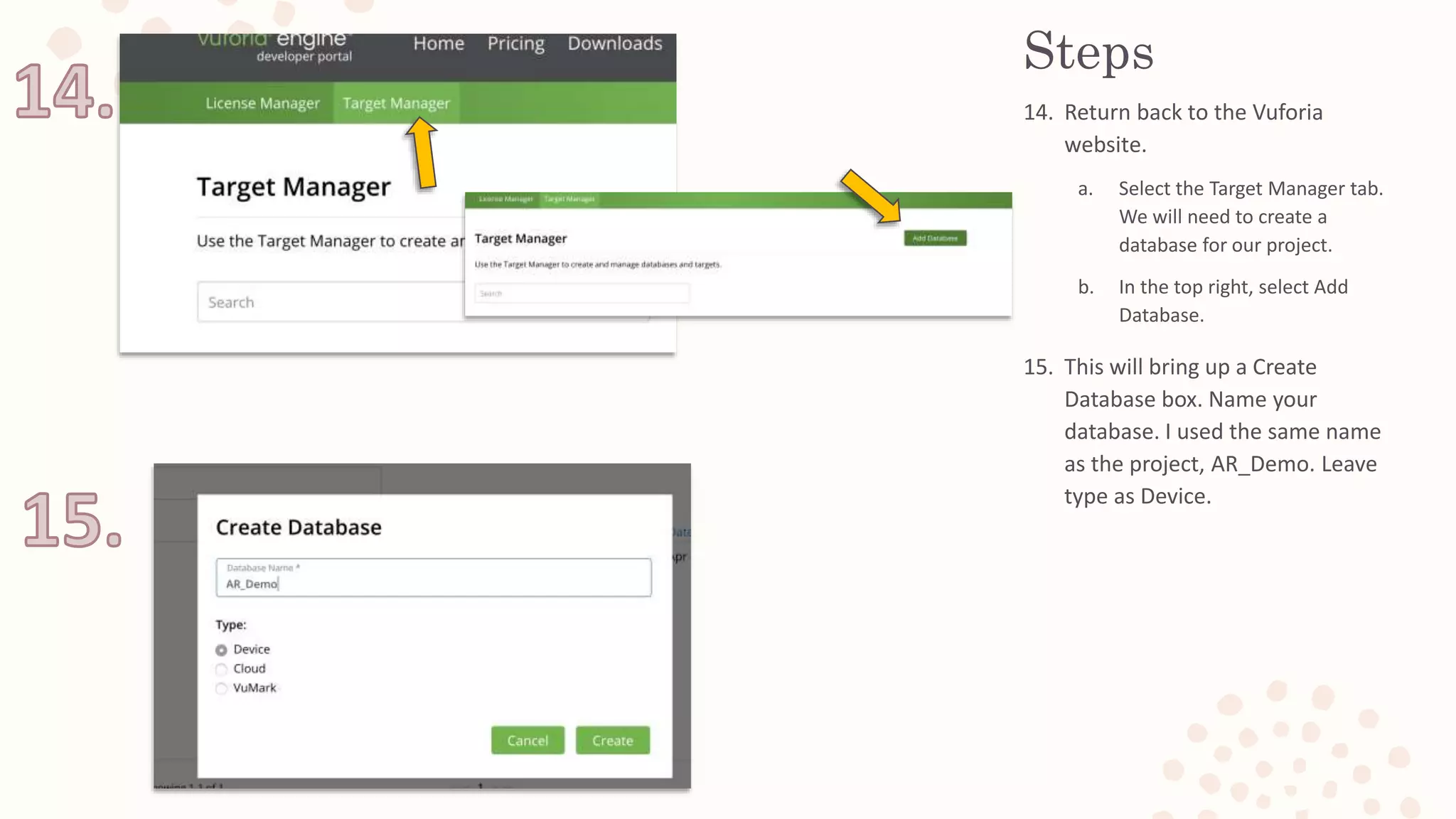 Steps
14. Return back to the Vuforia
website.
a. Select the Target Manager tab.
We will need to create a
database for our project.
b. In the top right, select Add
Database.
15. This will bring up a Create
Database box. Name your
database. I used the same name
as the project, AR_Demo. Leave
type as Device.
 