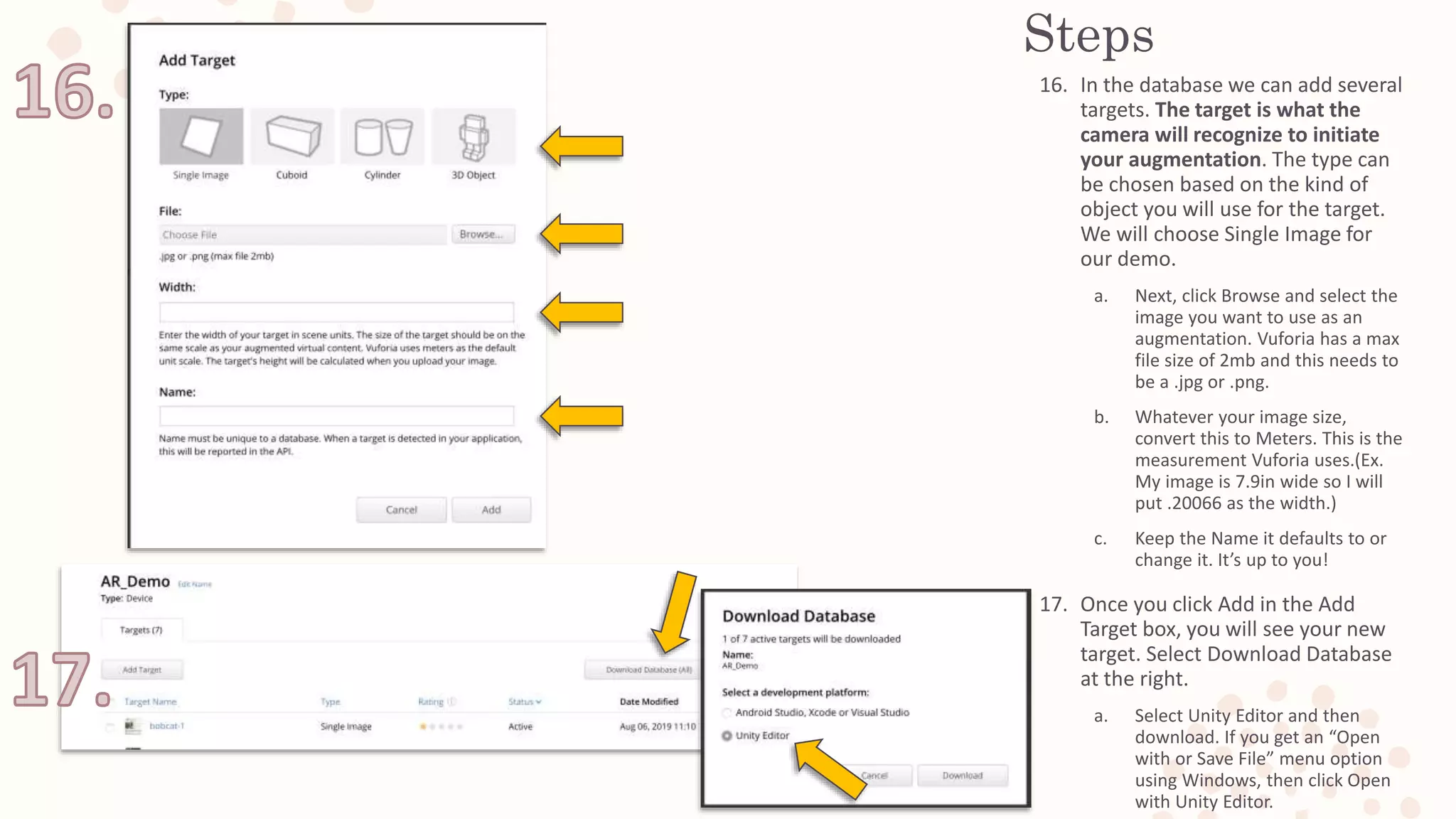 Steps
16. In the database we can add several
targets. The target is what the
camera will recognize to initiate
your augmentation. The type can
be chosen based on the kind of
object you will use for the target.
We will choose Single Image for
our demo.
a. Next, click Browse and select the
image you want to use as an
augmentation. Vuforia has a max
file size of 2mb and this needs to
be a .jpg or .png.
b. Whatever your image size,
convert this to Meters. This is the
measurement Vuforia uses.(Ex.
My image is 7.9in wide so I will
put .20066 as the width.)
c. Keep the Name it defaults to or
change it. It’s up to you!
17. Once you click Add in the Add
Target box, you will see your new
target. Select Download Database
at the right.
a. Select Unity Editor and then
download. If you get an “Open
with or Save File” menu option
using Windows, then click Open
with Unity Editor.
 