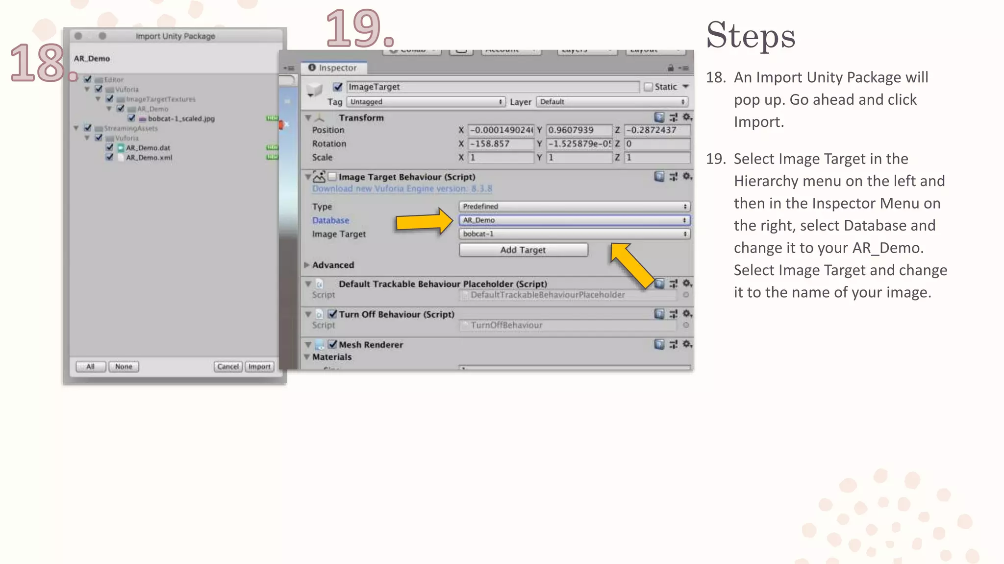 Steps
18. An Import Unity Package will
pop up. Go ahead and click
Import.
19. Select Image Target in the
Hierarchy menu on the left and
then in the Inspector Menu on
the right, select Database and
change it to your AR_Demo.
Select Image Target and change
it to the name of your image.
 