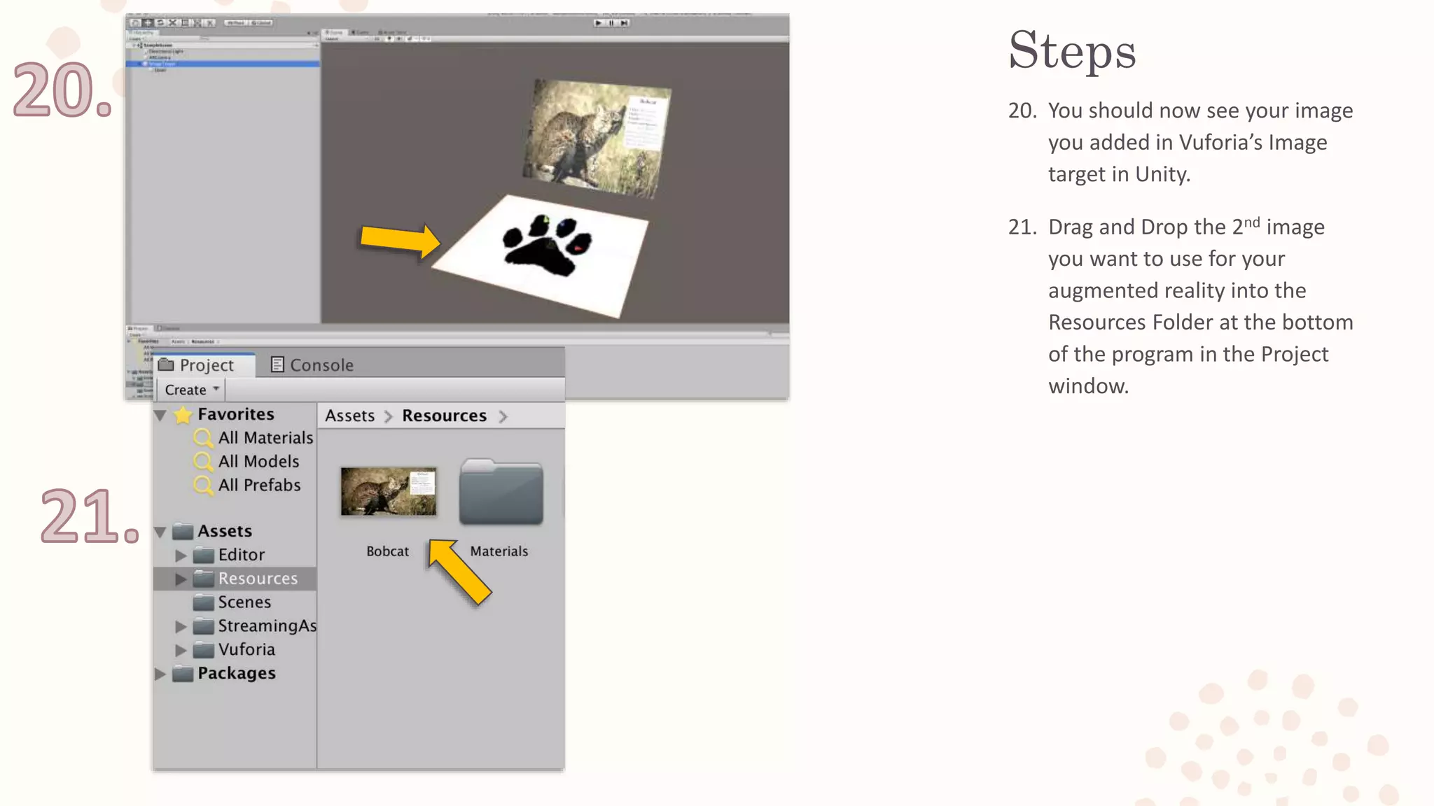 Steps
20. You should now see your image
you added in Vuforia’s Image
target in Unity.
21. Drag and Drop the 2nd image
you want to use for your
augmented reality into the
Resources Folder at the bottom
of the program in the Project
window.
 