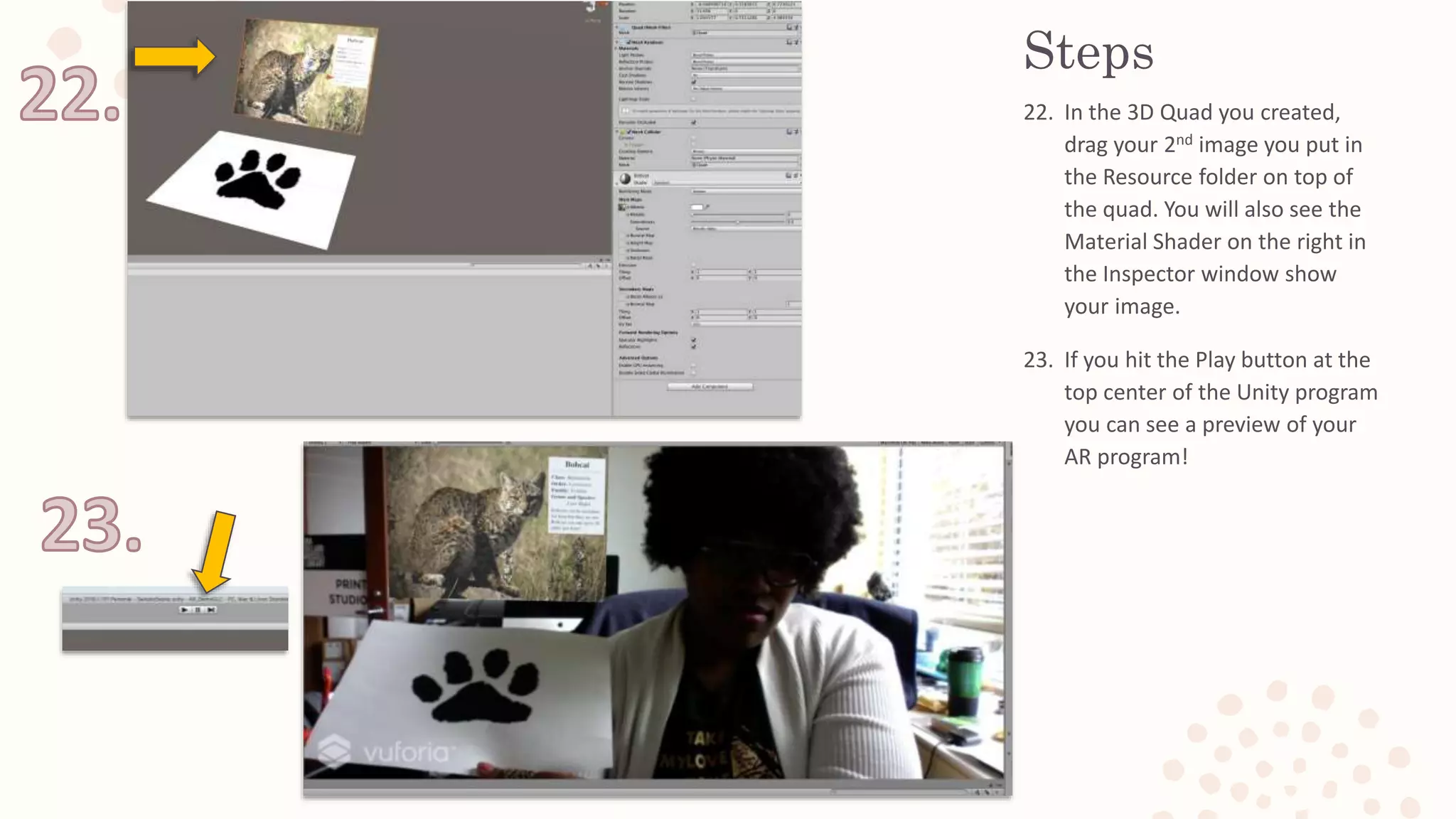 Steps
22. In the 3D Quad you created,
drag your 2nd image you put in
the Resource folder on top of
the quad. You will also see the
Material Shader on the right in
the Inspector window show
your image.
23. If you hit the Play button at the
top center of the Unity program
you can see a preview of your
AR program!
 