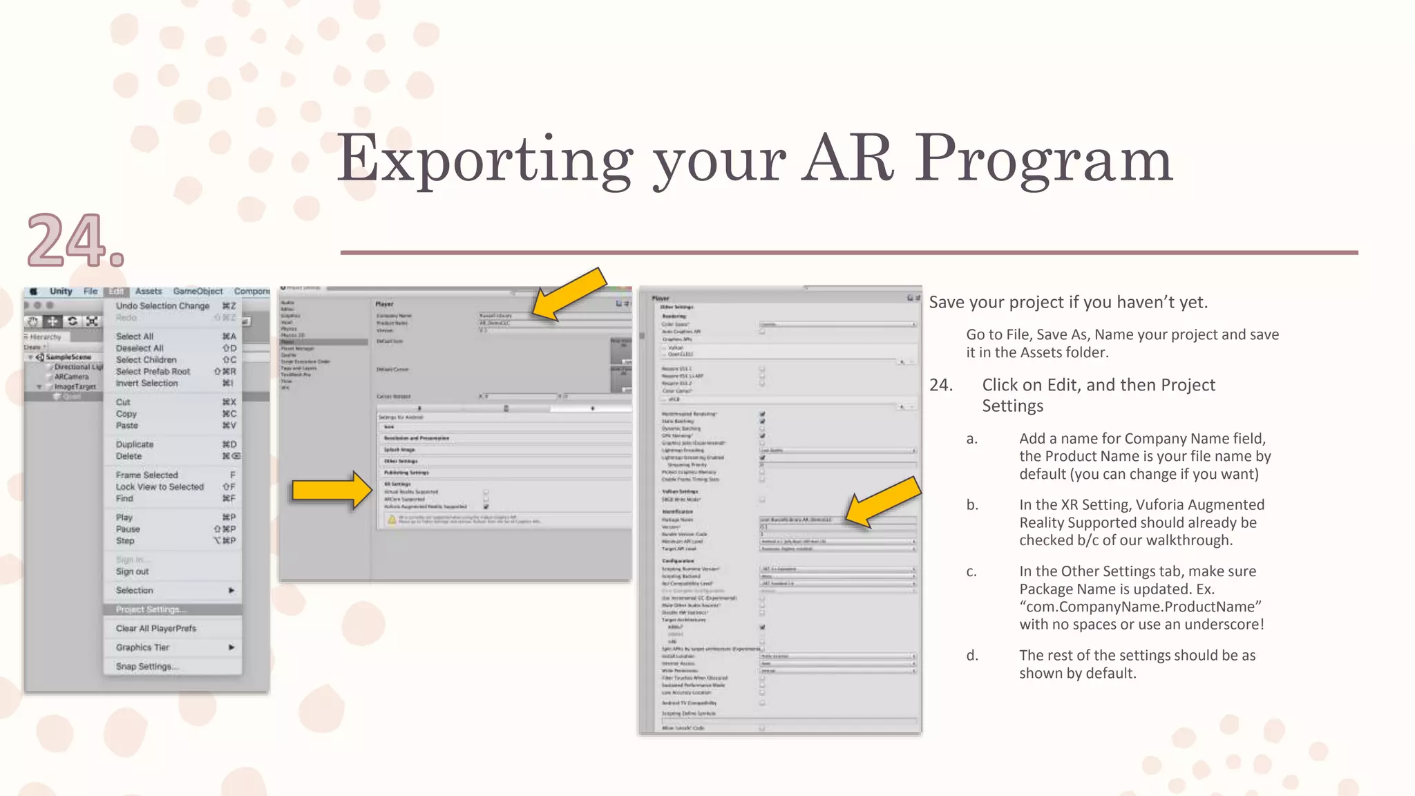 Exporting your AR Program
Save your project if you haven’t yet.
Go to File, Save As, Name your project and save
it in the Assets folder.
24. Click on Edit, and then Project
Settings
a. Add a name for Company Name field,
the Product Name is your file name by
default (you can change if you want)
b. In the XR Setting, Vuforia Augmented
Reality Supported should already be
checked b/c of our walkthrough.
c. In the Other Settings tab, make sure
Package Name is updated. Ex.
“com.CompanyName.ProductName”
with no spaces or use an underscore!
d. The rest of the settings should be as
shown by default.
 