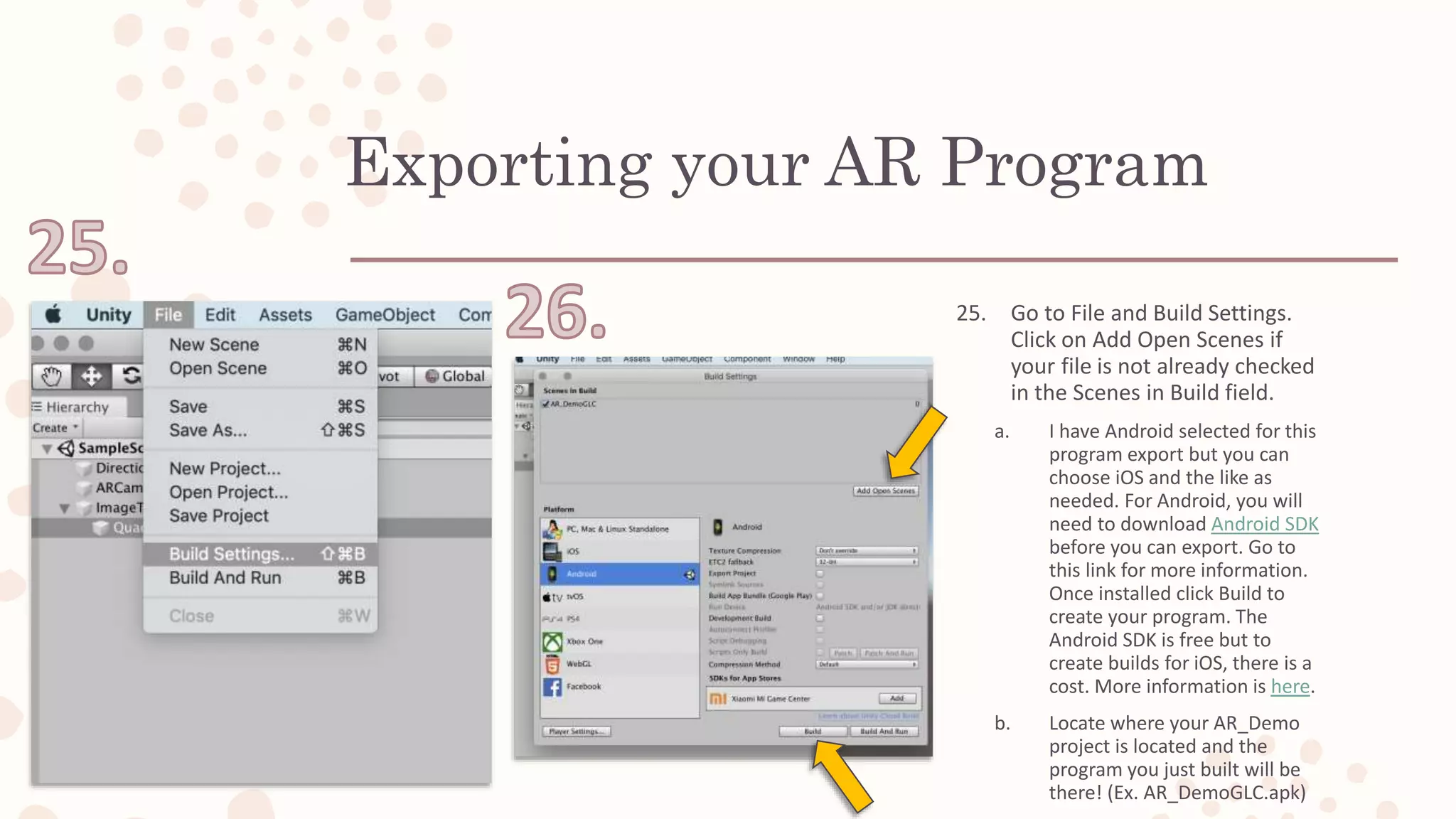 Exporting your AR Program
25. Go to File and Build Settings.
Click on Add Open Scenes if
your file is not already checked
in the Scenes in Build field.
a. I have Android selected for this
program export but you can
choose iOS and the like as
needed. For Android, you will
need to download Android SDK
before you can export. Go to
this link for more information.
Once installed click Build to
create your program. The
Android SDK is free but to
create builds for iOS, there is a
cost. More information is here.
b. Locate where your AR_Demo
project is located and the
program you just built will be
there! (Ex. AR_DemoGLC.apk)
 