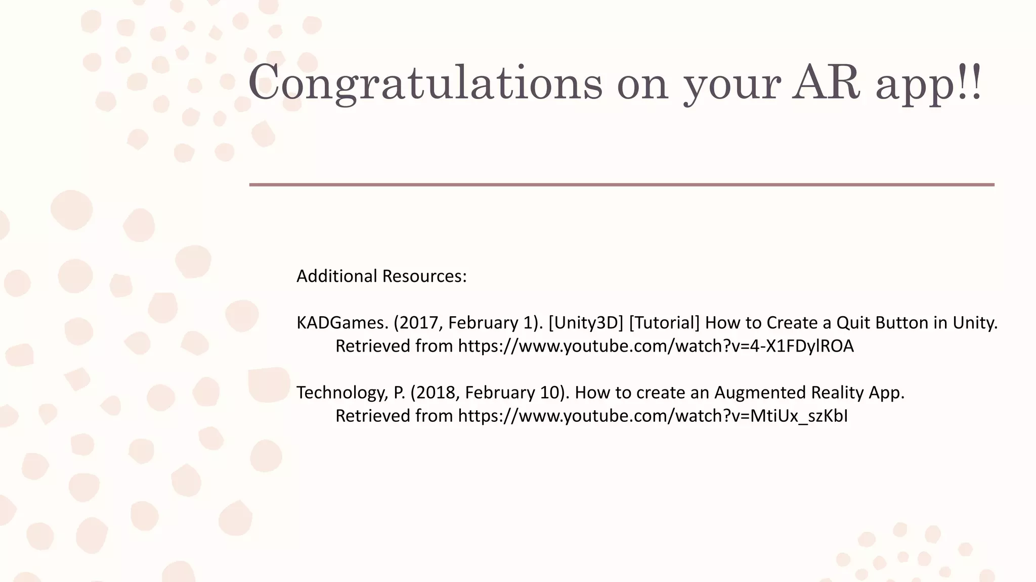 Congratulations on your AR app!!
Additional Resources:
KADGames. (2017, February 1). [Unity3D] [Tutorial] How to Create a Quit Button in Unity.
Retrieved from https://www.youtube.com/watch?v=4-X1FDylROA
Technology, P. (2018, February 10). How to create an Augmented Reality App.
Retrieved from https://www.youtube.com/watch?v=MtiUx_szKbI
 