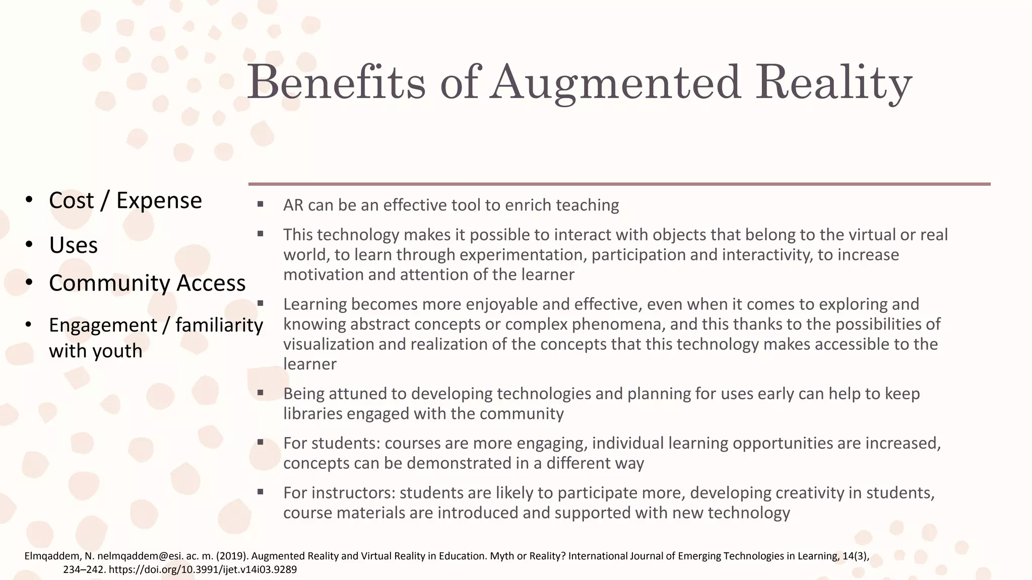 Benefits of Augmented Reality
 AR can be an effective tool to enrich teaching
 This technology makes it possible to interact with objects that belong to the virtual or real
world, to learn through experimentation, participation and interactivity, to increase
motivation and attention of the learner
 Learning becomes more enjoyable and effective, even when it comes to exploring and
knowing abstract concepts or complex phenomena, and this thanks to the possibilities of
visualization and realization of the concepts that this technology makes accessible to the
learner
 Being attuned to developing technologies and planning for uses early can help to keep
libraries engaged with the community
 For students: courses are more engaging, individual learning opportunities are increased,
concepts can be demonstrated in a different way
 For instructors: students are likely to participate more, developing creativity in students,
course materials are introduced and supported with new technology
Elmqaddem, N. nelmqaddem@esi. ac. m. (2019). Augmented Reality and Virtual Reality in Education. Myth or Reality? International Journal of Emerging Technologies in Learning, 14(3),
234–242. https://doi.org/10.3991/ijet.v14i03.9289
• Cost / Expense
• Uses
• Community Access
• Engagement / familiarity
with youth
 
