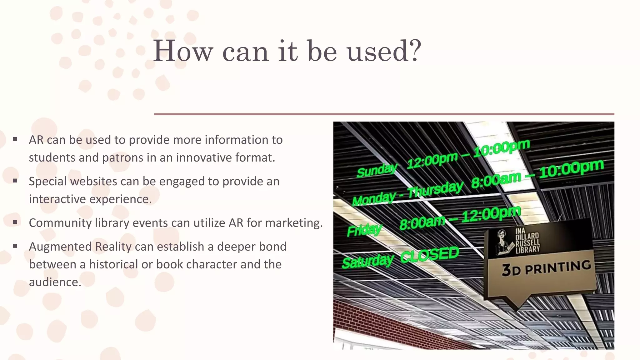 How can it be used?
 AR can be used to provide more information to
students and patrons in an innovative format.
 Special websites can be engaged to provide an
interactive experience.
 Community library events can utilize AR for marketing.
 Augmented Reality can establish a deeper bond
between a historical or book character and the
audience.
 