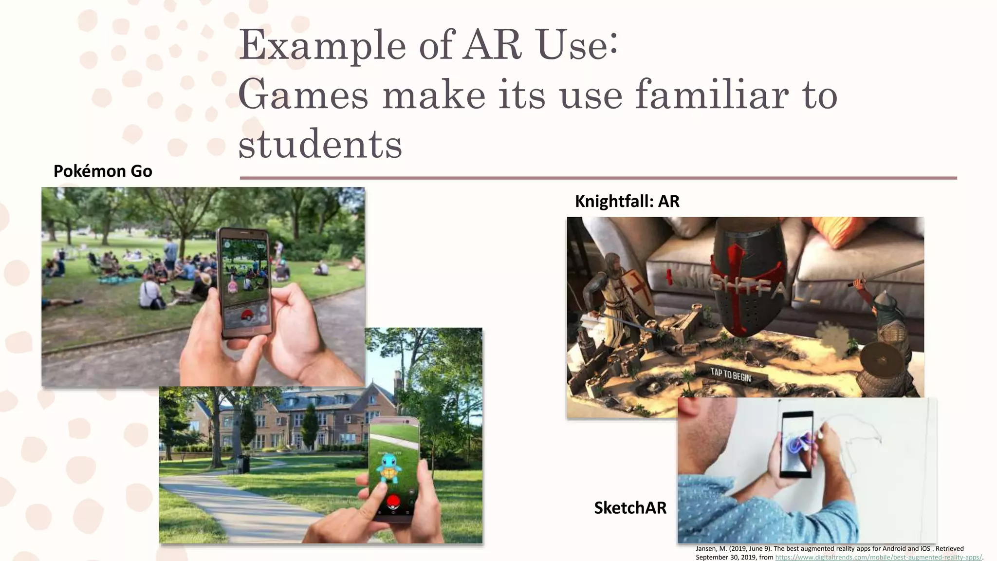 Example of AR Use:
Games make its use familiar to
studentsPokémon Go
Knightfall: AR
SketchAR
Jansen, M. (2019, June 9). The best augmented reality apps for Android and iOS . Retrieved
September 30, 2019, from https://www.digitaltrends.com/mobile/best-augmented-reality-apps/.
 