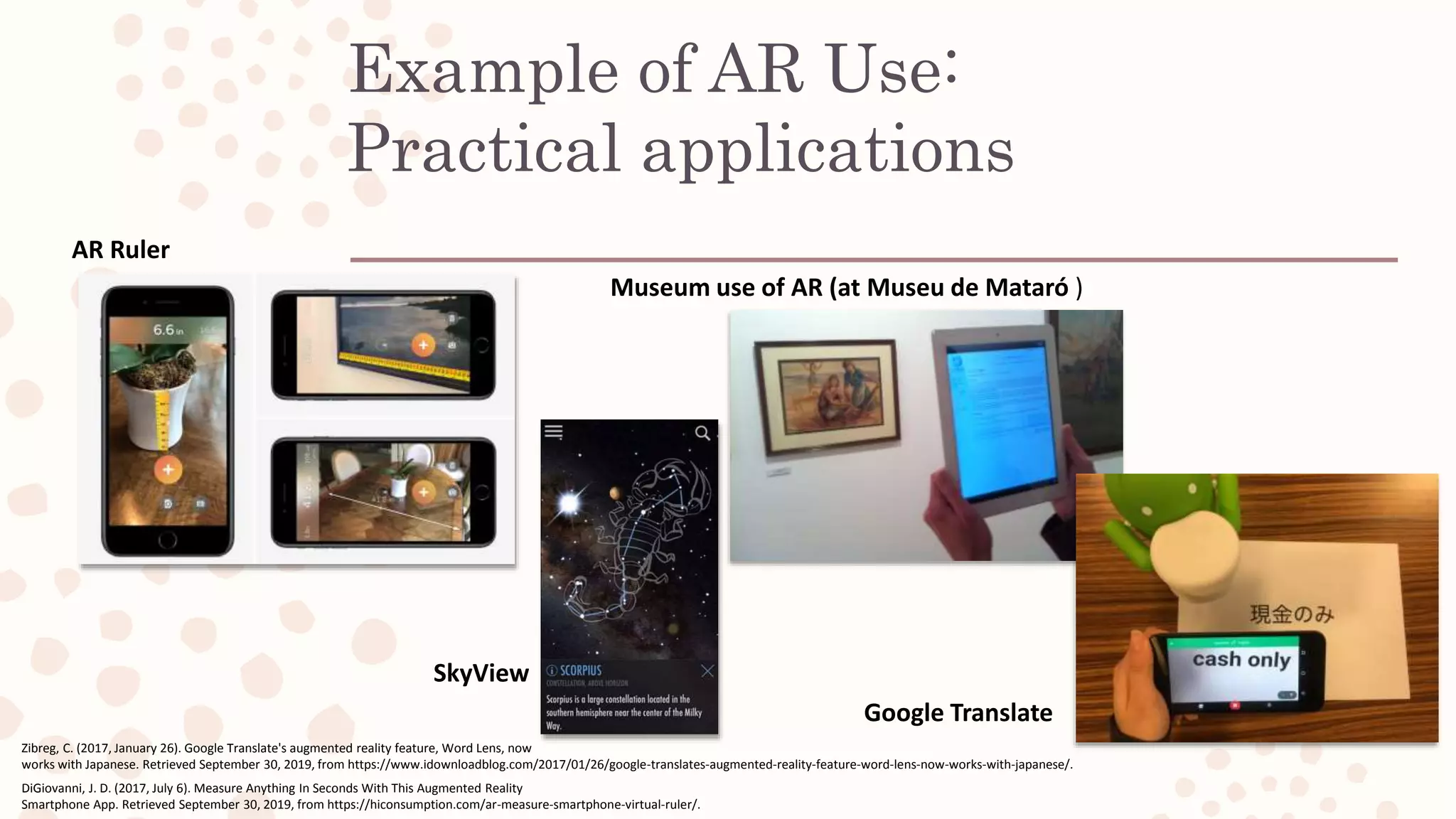 Example of AR Use:
Practical applications
AR Ruler
Museum use of AR (at Museu de Mataró )
Google Translate
DiGiovanni, J. D. (2017, July 6). Measure Anything In Seconds With This Augmented Reality
Smartphone App. Retrieved September 30, 2019, from https://hiconsumption.com/ar-measure-smartphone-virtual-ruler/.
SkyView
Zibreg, C. (2017, January 26). Google Translate's augmented reality feature, Word Lens, now
works with Japanese. Retrieved September 30, 2019, from https://www.idownloadblog.com/2017/01/26/google-translates-augmented-reality-feature-word-lens-now-works-with-japanese/.
 