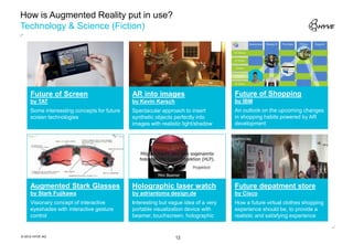 How is Augmented Reality put in use?
Technology & Science (Fiction)




     Future of Screen                        AR into images                         Future of Shopping
     by TAT                                  by Kevin Karsch                        by IBM
     Some interessting concepts for future   Spectacular approach to insert         An outlook on the upcoming changes
     screen technologies                     synthetic objects perfectly into       in shopping habits powered by AR
                                             images with realistic light/shadow     development




     Augmented Stark Glasses                 Holographic laser watch                Future depatment store
     by Stark Fujikawa                       by adriantoma design.de                by Cisco
     Visionary concept of interactive        Interesting but vague idea of a very   How a future virtual clothes shopping
     eyeshades with interactive gesture      portable visualization device with     experience should be, to provide a
     control                                 beamer, touchscreen, holographic       realistic and satisfying experience


© 2012 HYVE AG                                                 12
 